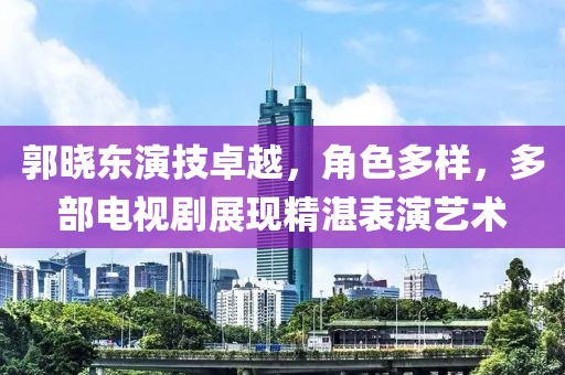 郭晓东演技卓越，角色多样，多部电视剧展现精湛表演艺术
