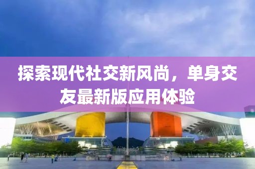探索现代社交新风尚，单身交友最新版应用体验