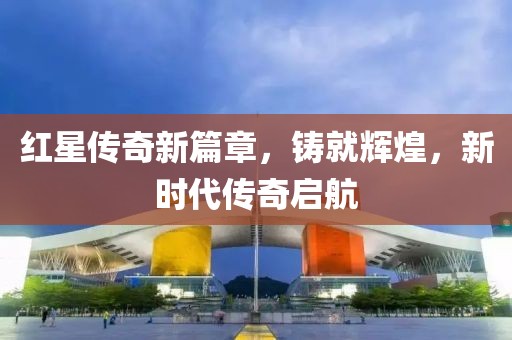 红星传奇新篇章，铸就辉煌，新时代传奇启航