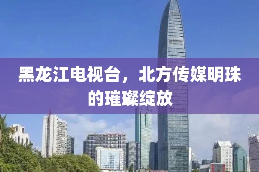 黑龙江电视台，北方传媒明珠的璀璨绽放