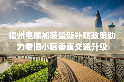 福州电梯加装最新补贴政策助力老旧小区垂直交通升级
