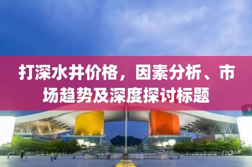 打深水井价格，因素分析、市场趋势及深度探讨标题
