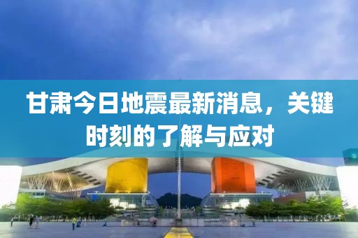 甘肃今日地震最新消息，关键时刻的了解与应对
