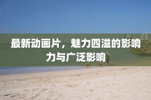最新动画片，魅力四溢的影响力与广泛影响