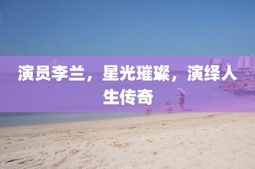 演员李兰，星光璀璨，演绎人生传奇