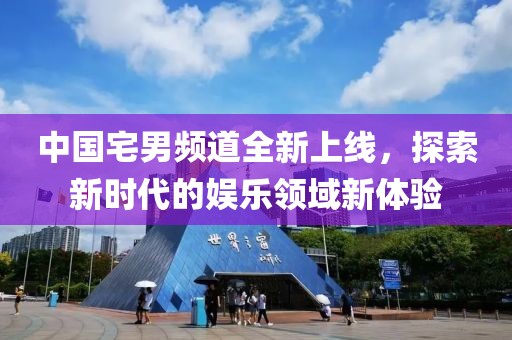 中国宅男频道全新上线，探索新时代的娱乐领域新体验