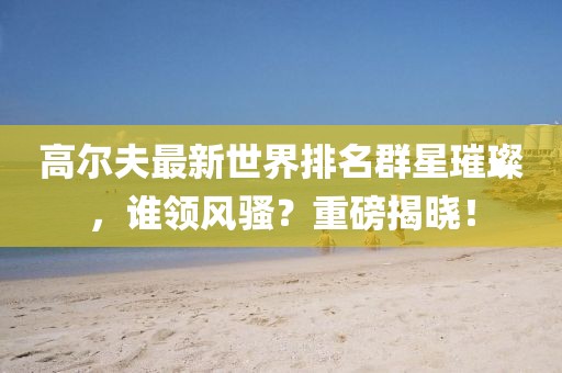 高尔夫最新世界排名群星璀璨，谁领风骚？重磅揭晓！