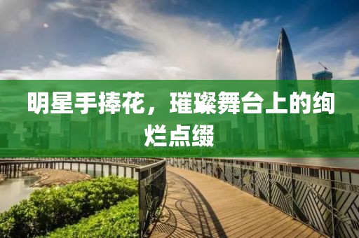 明星手捧花，璀璨舞台上的绚烂点缀