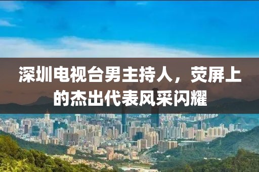 深圳电视台男主持人，荧屏上的杰出代表风采闪耀
