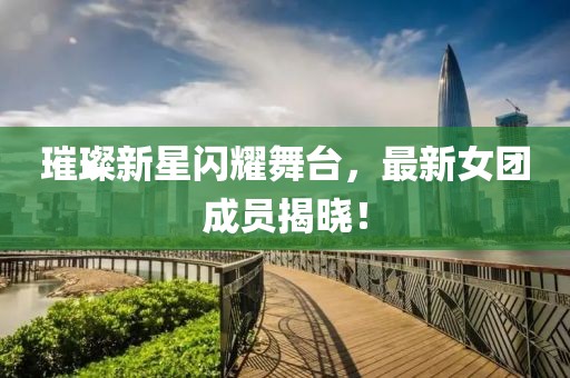 璀璨新星闪耀舞台，最新女团成员揭晓！
