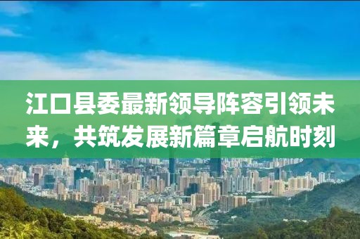 江口县委最新领导阵容引领未来，共筑发展新篇章启航时刻