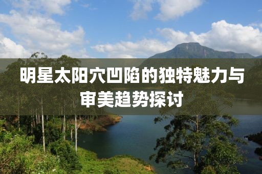 明星太阳穴凹陷的独特魅力与审美趋势探讨