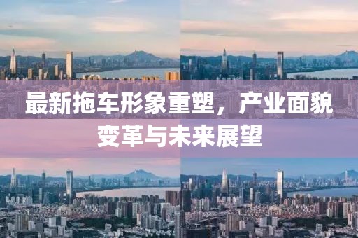 最新拖车形象重塑，产业面貌变革与未来展望