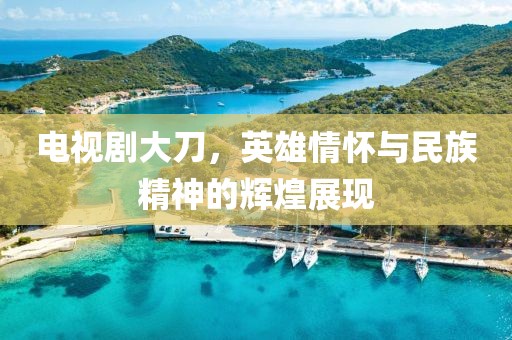 电视剧大刀，英雄情怀与民族精神的辉煌展现