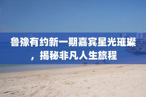 鲁豫有约新一期嘉宾星光璀璨，揭秘非凡人生旅程