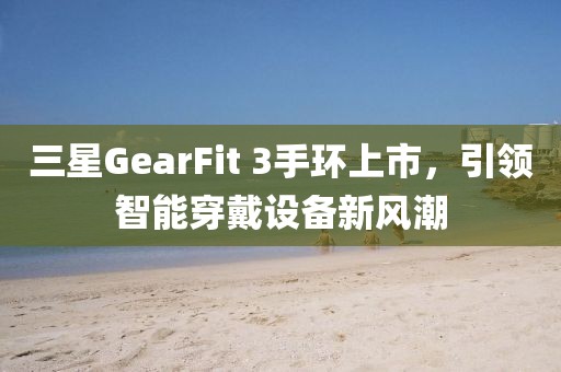三星GearFit 3手环上市，引领智能穿戴设备新风潮