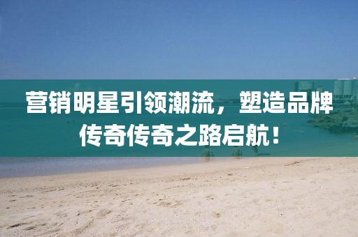 营销明星引领潮流，塑造品牌传奇传奇之路启航！