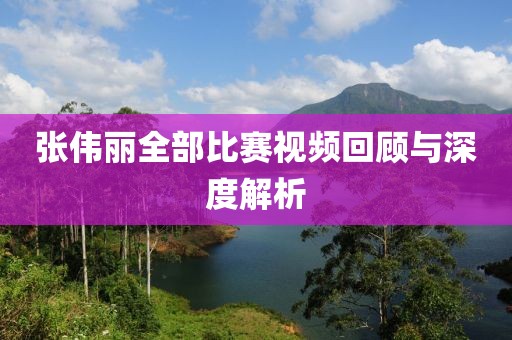 张伟丽全部比赛视频回顾与深度解析
