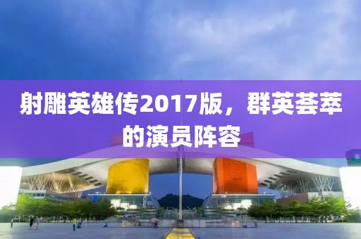 射雕英雄传2017版，群英荟萃的演员阵容