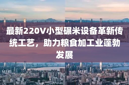 最新220V小型碾米设备革新传统工艺，助力粮食加工业蓬勃发展