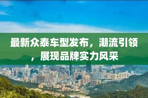 最新众泰车型发布，潮流引领，展现品牌实力风采