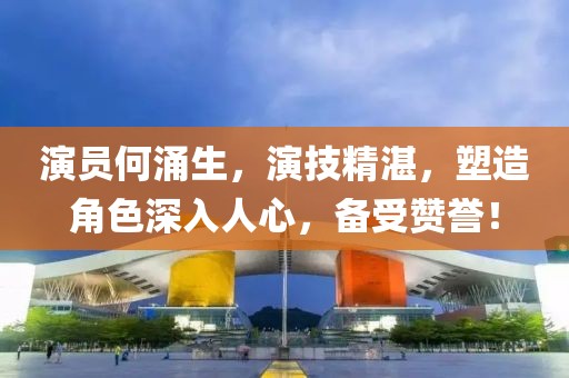 演员何涌生，演技精湛，塑造角色深入人心，备受赞誉！