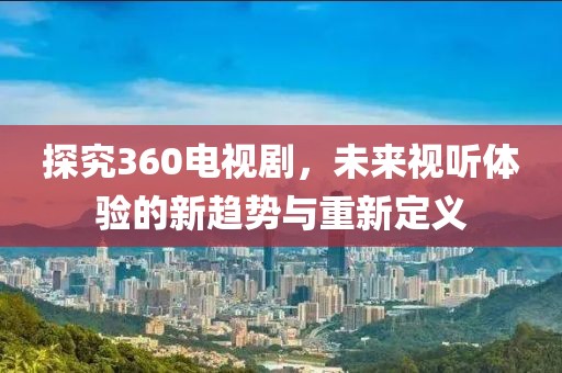 探究360电视剧，未来视听体验的新趋势与重新定义