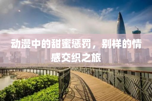 动漫中的甜蜜惩罚，别样的情感交织之旅