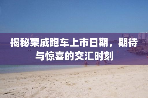 揭秘荣威跑车上市日期，期待与惊喜的交汇时刻