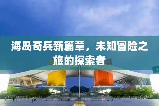 海岛奇兵新篇章，未知冒险之旅的探索者
