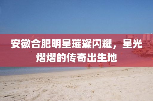 安徽合肥明星璀璨闪耀，星光熠熠的传奇出生地