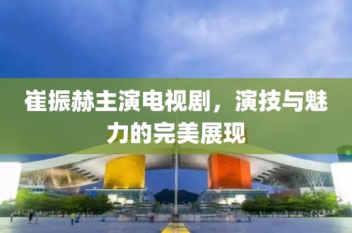崔振赫主演电视剧，演技与魅力的完美展现