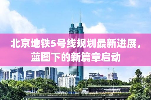 北京地铁5号线规划最新进展，蓝图下的新篇章启动