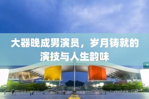 大器晚成男演员，岁月铸就的演技与人生韵味