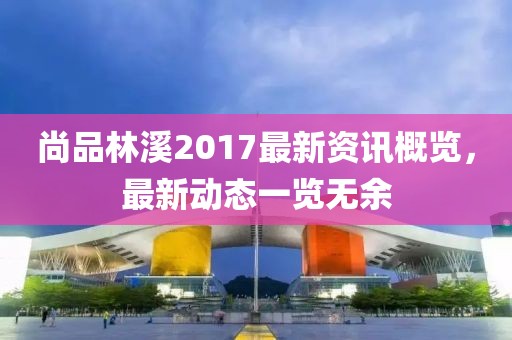尚品林溪2017最新资讯概览，最新动态一览无余