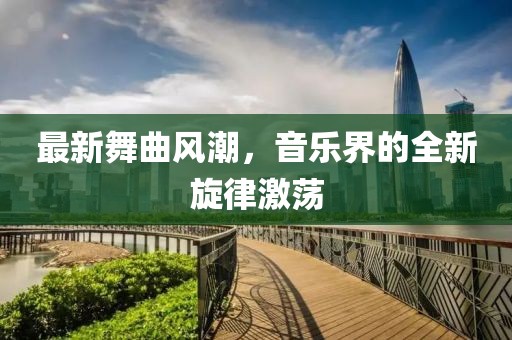最新舞曲风潮，音乐界的全新旋律激荡