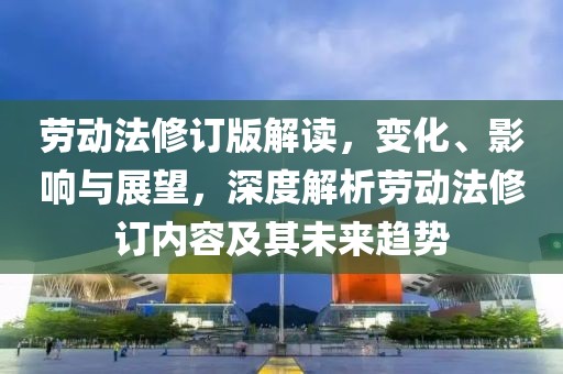 劳动法修订版解读，变化、影响与展望，深度解析劳动法修订内容及其未来趋势