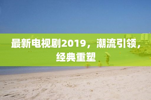 最新电视剧2019，潮流引领，经典重塑