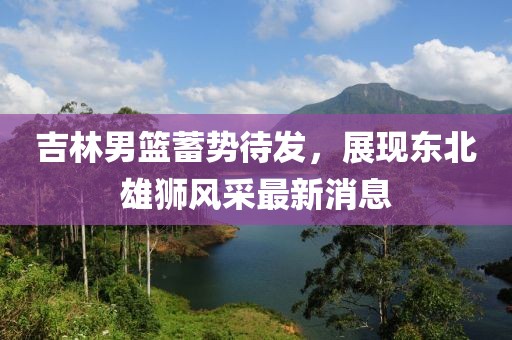 吉林男篮蓄势待发，展现东北雄狮风采最新消息