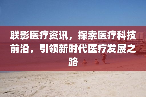 联影医疗资讯，探索医疗科技前沿，引领新时代医疗发展之路