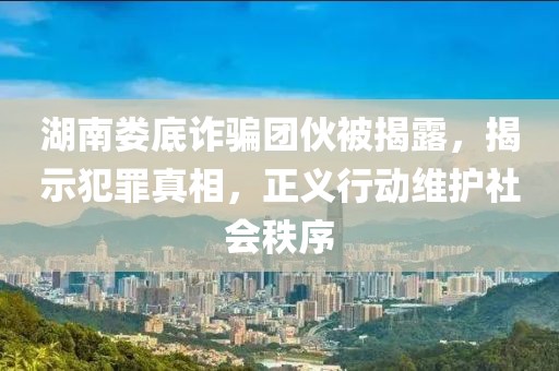 湖南娄底诈骗团伙被揭露，揭示犯罪真相，正义行动维护社会秩序