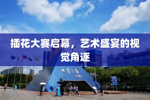 插花大赛启幕，艺术盛宴的视觉角逐
