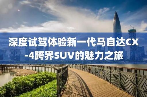 深度试驾体验新一代马自达CX-4跨界SUV的魅力之旅