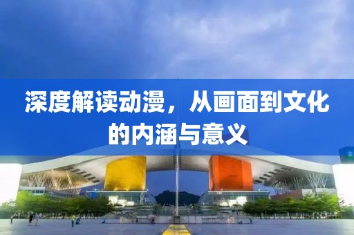 深度解读动漫，从画面到文化的内涵与意义