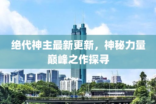 绝代神主最新更新，神秘力量巅峰之作探寻