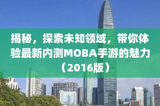 揭秘，探索未知领域，带你体验最新内测MOBA手游的魅力（2016版）