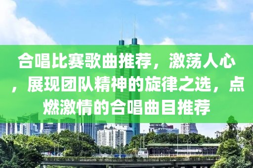 合唱比赛歌曲推荐，激荡人心，展现团队精神的旋律之选，点燃激情的合唱曲目推荐