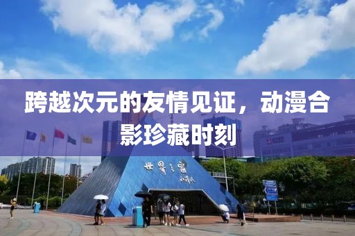 跨越次元的友情见证，动漫合影珍藏时刻