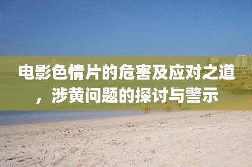 电影色情片的危害及应对之道，涉黄问题的探讨与警示
