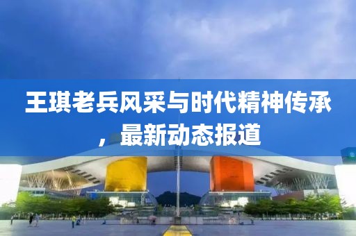 王琪老兵风采与时代精神传承，最新动态报道